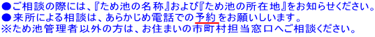 ●ご相談の際には、『ため池の名前』および『ため池の所在地』をお知らせください。 ●来所による相談は、あらかじめ電話での予約をお願いしいます。 ※ため池管理者以外の方は、お住いの市町村担当窓口へご相談ください。