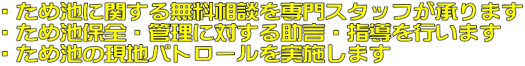 ・ため池に関する無料相談を専門スタッフが承ります ・ため池保全・管理に対する助言・指導を行います ・ため池の現地パトロールを実施します